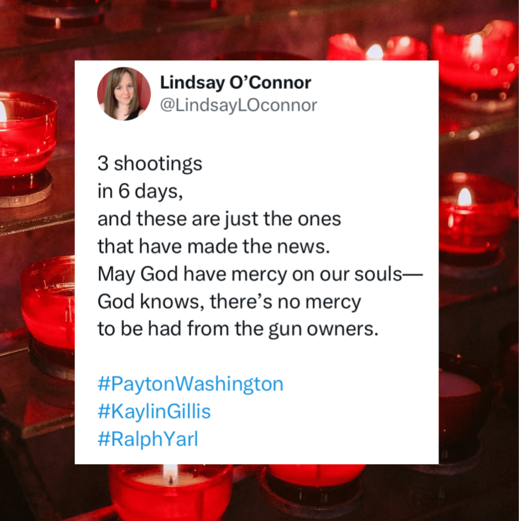 A background of candles in red votives (all are lit but 3) with a screenshot of Lindsay’s tweet that reads:

3 shootings
in 6 days,
and these are just the ones 
that have made the news.
May God have mercy on our souls-
God knows, there's no mercy to be had from the gun owners.

#PaytonWashington
#KaylinGillis
#RalphYarl